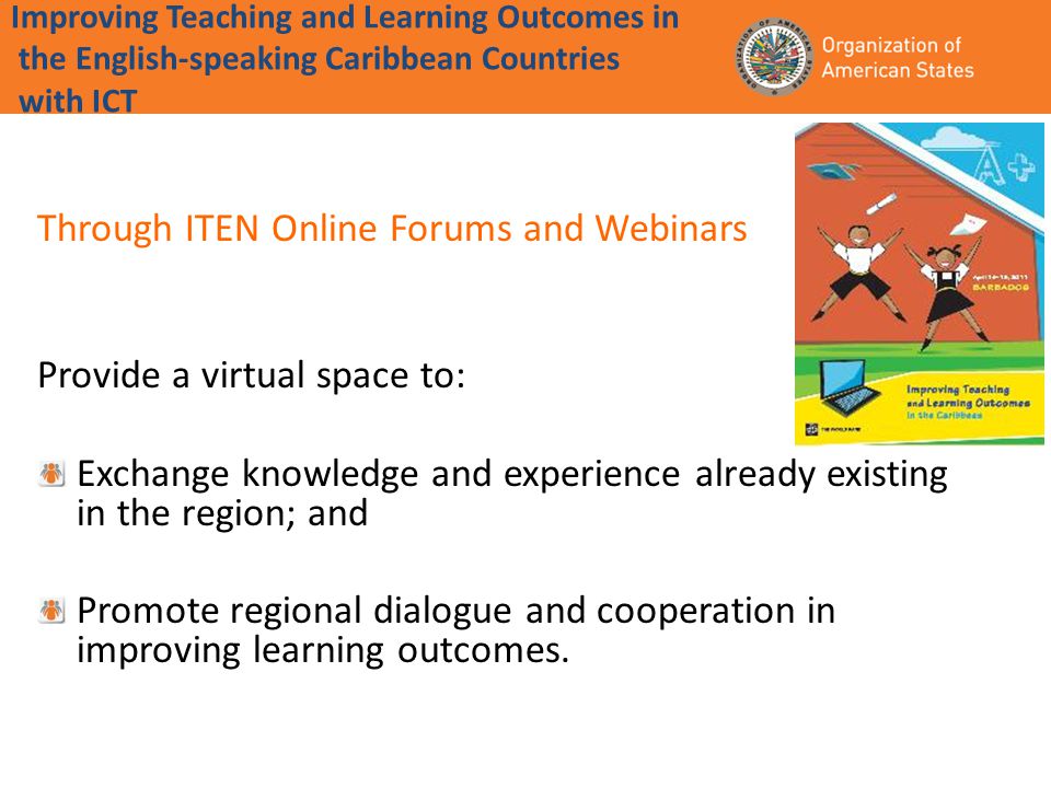 Improving Teaching and Learning Outcomes in the English-speaking Caribbean Countries with ICT Through ITEN Online Forums and Webinars Provide a virtual space to: Exchange knowledge and experience already existing in the region; and Promote regional dialogue and cooperation in improving learning outcomes.