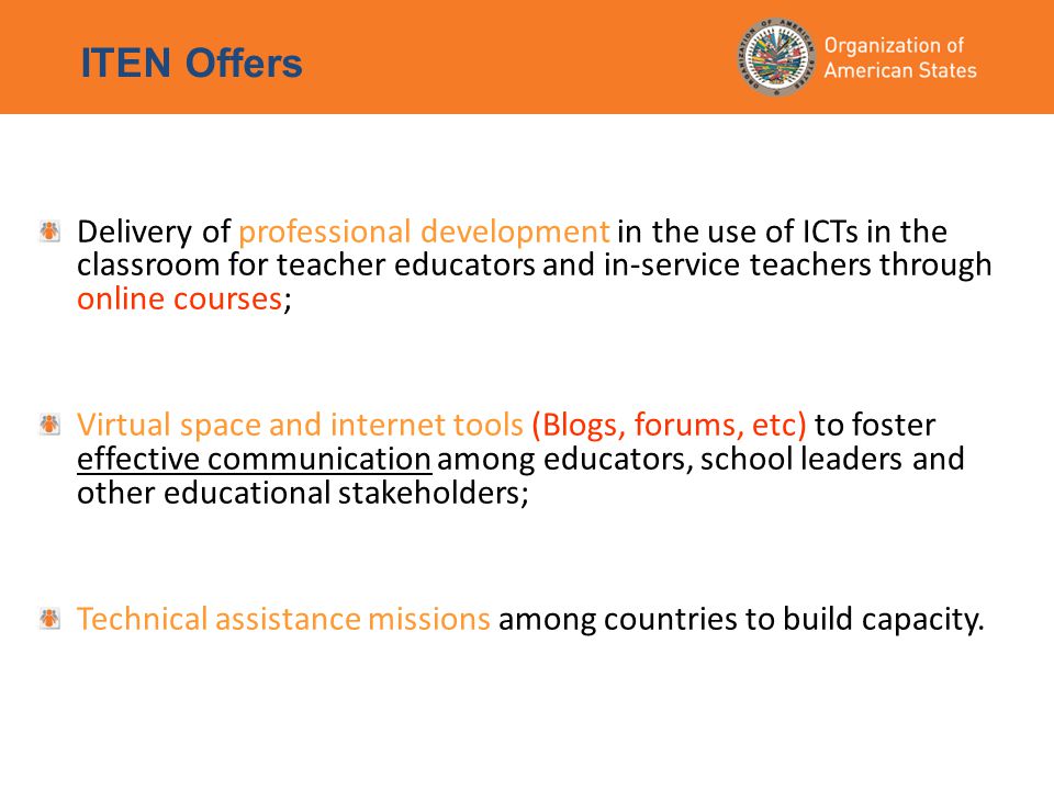 ITEN Offers Delivery of professional development in the use of ICTs in the classroom for teacher educators and in-service teachers through online courses; Virtual space and internet tools (Blogs, forums, etc) to foster effective communication among educators, school leaders and other educational stakeholders; Technical assistance missions among countries to build capacity.