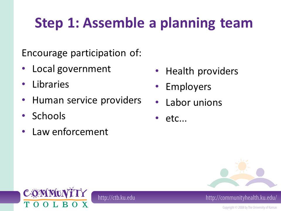 Step 1: Assemble a planning team Encourage participation of: Local government Libraries Human service providers Schools Law enforcement Health providers Employers Labor unions etc...
