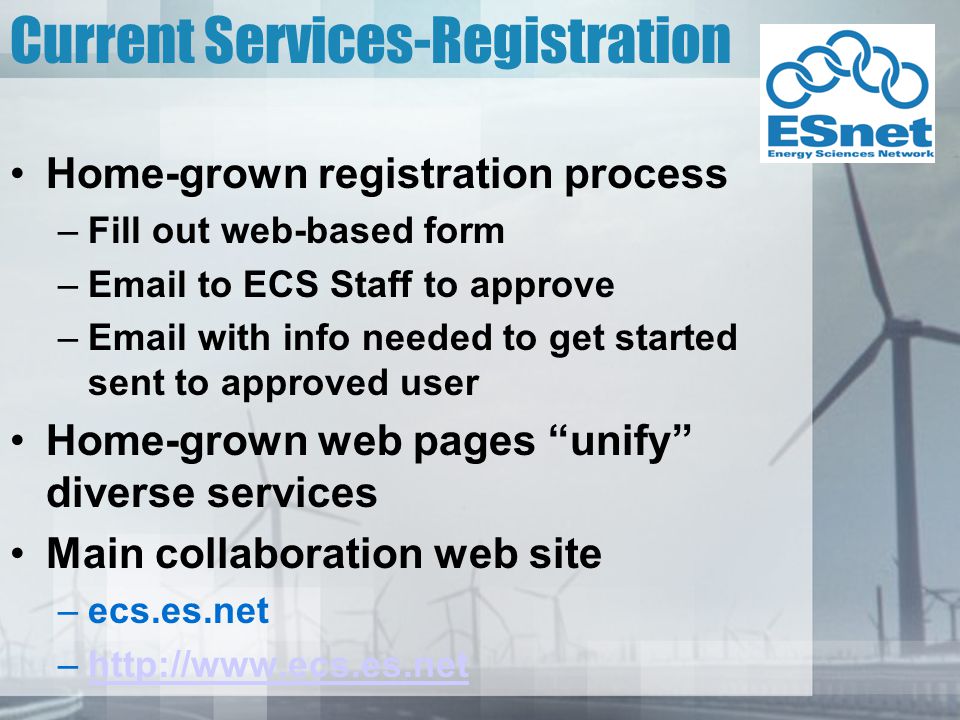 Current Services-Registration Home-grown registration process –Fill out web-based form – to ECS Staff to approve – with info needed to get started sent to approved user Home-grown web pages unify diverse services Main collaboration web site –ecs.es.net –