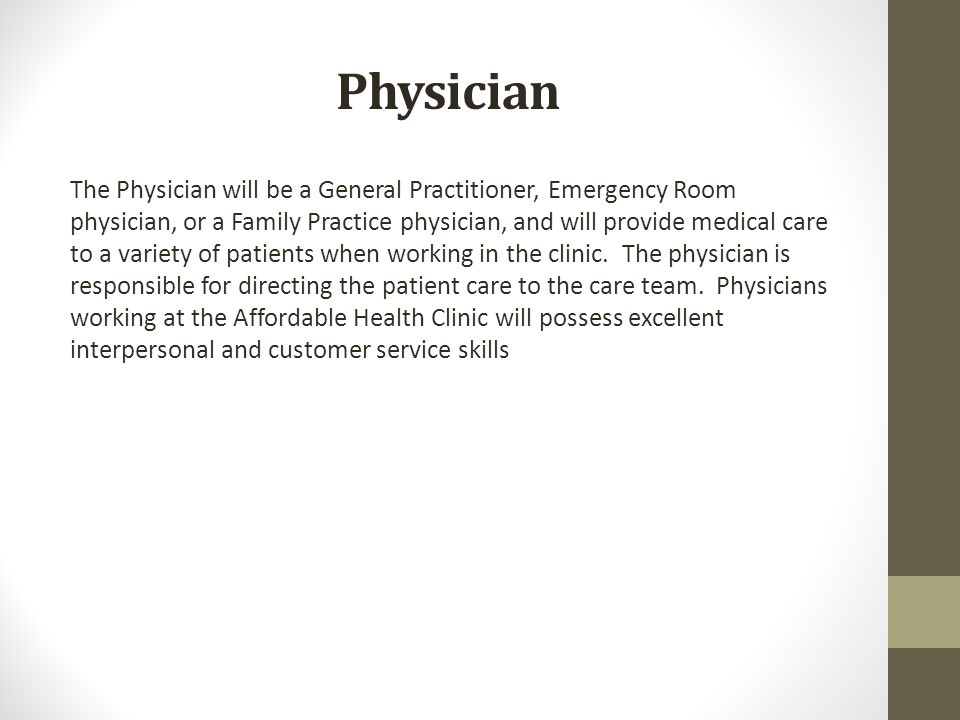 Physician The Physician will be a General Practitioner, Emergency Room physician, or a Family Practice physician, and will provide medical care to a variety of patients when working in the clinic.