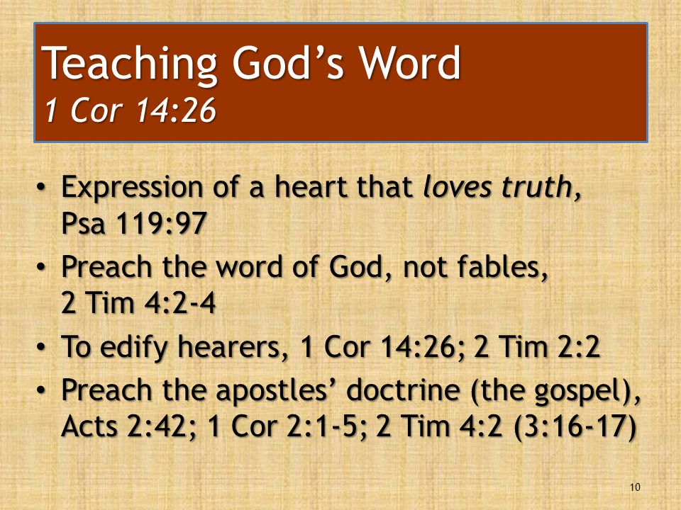 Expression of a heart that loves truth, Psa 119:97 Expression of a heart that loves truth, Psa 119:97 Preach the word of God, not fables, 2 Tim 4:2-4 Preach the word of God, not fables, 2 Tim 4:2-4 To edify hearers, 1 Cor 14:26; 2 Tim 2:2 To edify hearers, 1 Cor 14:26; 2 Tim 2:2 Preach the apostles’ doctrine (the gospel), Acts 2:42; 1 Cor 2:1-5; 2 Tim 4:2 (3:16-17) Preach the apostles’ doctrine (the gospel), Acts 2:42; 1 Cor 2:1-5; 2 Tim 4:2 (3:16-17) 10 Teaching God’s Word 1 Cor 14:26