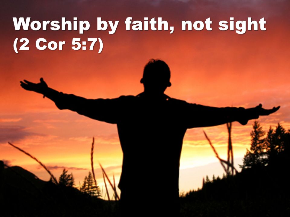 Worship by faith, not sight (2 Cor 5:7)