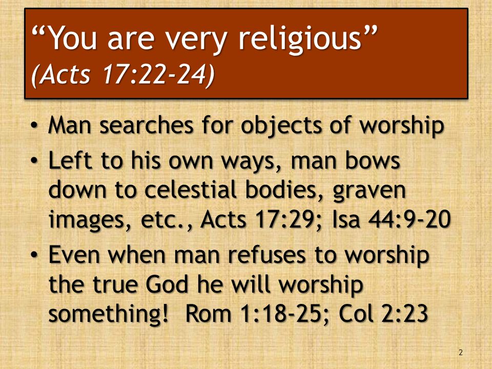 You are very religious (Acts 17:22-24) Man searches for objects of worship Man searches for objects of worship Left to his own ways, man bows down to celestial bodies, graven images, etc., Acts 17:29; Isa 44:9-20 Left to his own ways, man bows down to celestial bodies, graven images, etc., Acts 17:29; Isa 44:9-20 Even when man refuses to worship the true God he will worship something.