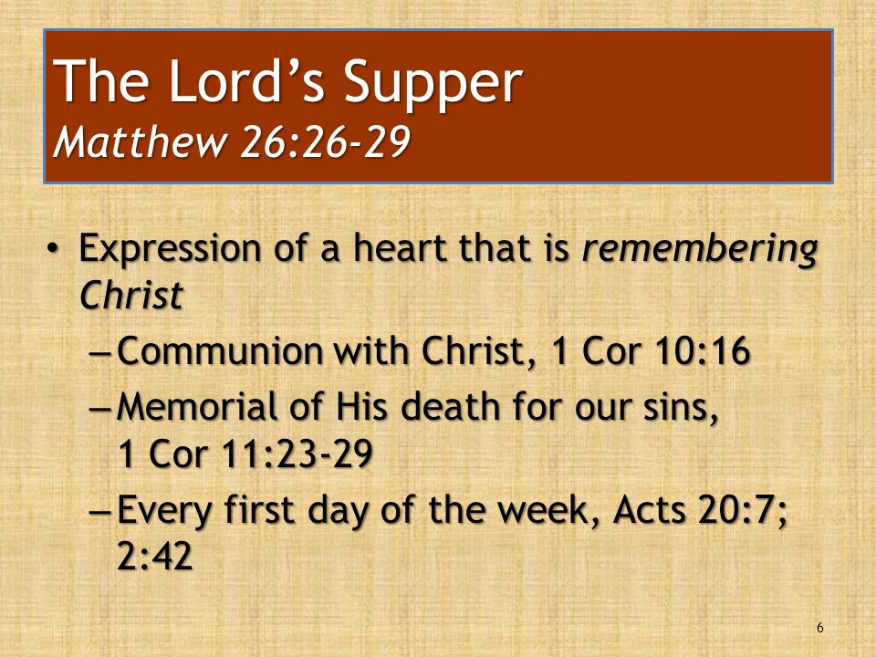 Expression of a heart that is remembering Christ Expression of a heart that is remembering Christ – Communion with Christ, 1 Cor 10:16 – Memorial of His death for our sins, 1 Cor 11:23-29 – Every first day of the week, Acts 20:7; 2:42 6 The Lord’s Supper Matthew 26:26-29