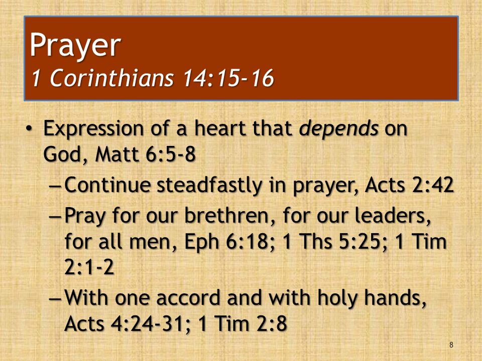 Expression of a heart that depends on God, Matt 6:5-8 Expression of a heart that depends on God, Matt 6:5-8 – Continue steadfastly in prayer, Acts 2:42 – Pray for our brethren, for our leaders, for all men, Eph 6:18; 1 Ths 5:25; 1 Tim 2:1-2 – With one accord and with holy hands, Acts 4:24-31; 1 Tim 2:8 8 Prayer 1 Corinthians 14:15-16