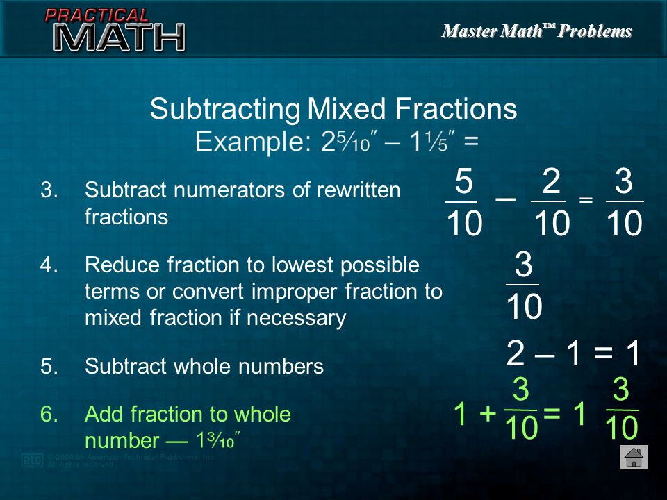 Master Math ™ Problems 3.Subtract numerators of rewritten fractions 4.Reduce fraction to lowest possible terms or convert improper fraction to mixed fraction if necessary 5.Subtract whole numbers Subtracting Mixed Fractions 2 – 1 = 1 = 5 10 –