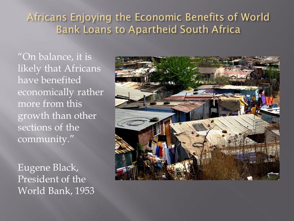 Africans Enjoying the Economic Benefits of World Bank Loans to Apartheid South Africa On balance, it is likely that Africans have benefited economically rather more from this growth than other sections of the community. Eugene Black, President of the World Bank, 1953