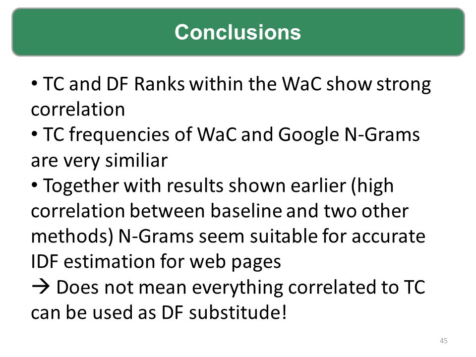 TC and DF Ranks within the WaC show strong correlation TC frequencies of WaC and Google N-Grams are very similiar Together with results shown earlier (high correlation between baseline and two other methods) N-Grams seem suitable for accurate IDF estimation for web pages  Does not mean everything correlated to TC can be used as DF substitude.