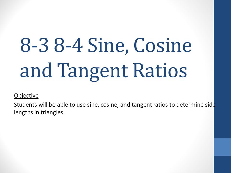 Sine, Cosine and Tangent Ratios Objective Students will be able to use sine, cosine, and tangent ratios to determine side lengths in triangles.