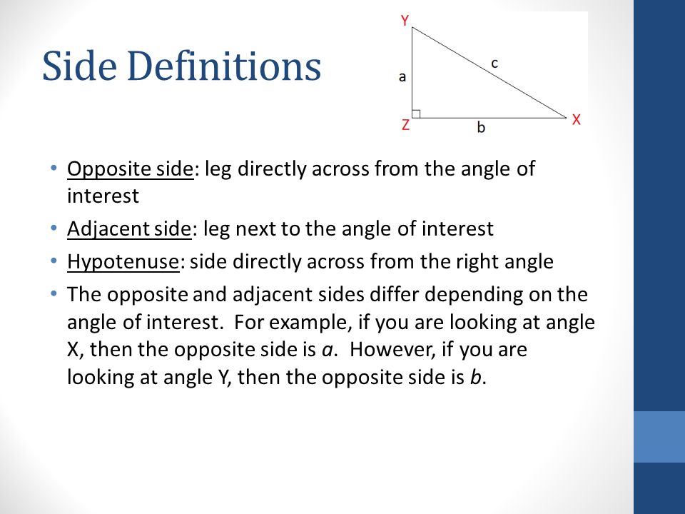 Side Definitions Opposite side: leg directly across from the angle of interest Adjacent side: leg next to the angle of interest Hypotenuse: side directly across from the right angle The opposite and adjacent sides differ depending on the angle of interest.