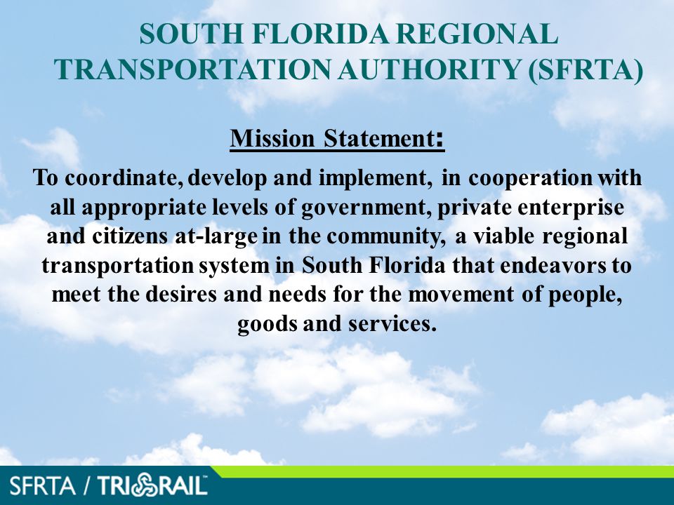SOUTH FLORIDA REGIONAL TRANSPORTATION AUTHORITY (SFRTA) Mission Statement : To coordinate, develop and implement, in cooperation with all appropriate levels of government, private enterprise and citizens at-large in the community, a viable regional transportation system in South Florida that endeavors to meet the desires and needs for the movement of people, goods and services..