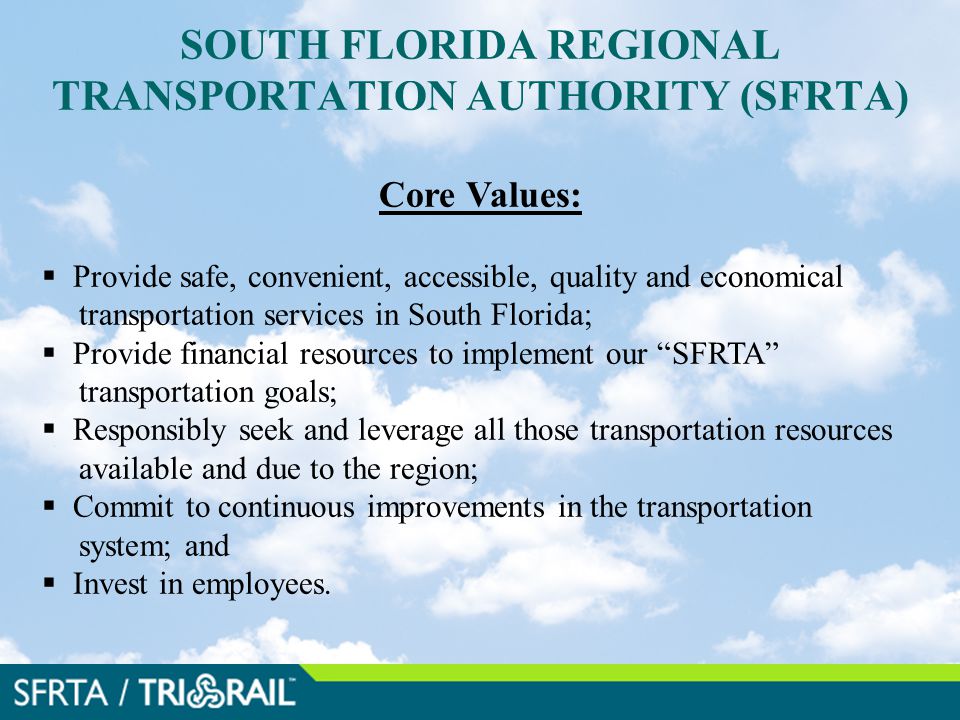 SOUTH FLORIDA REGIONAL TRANSPORTATION AUTHORITY (SFRTA) Core Values:  Provide safe, convenient, accessible, quality and economical transportation services in South Florida;  Provide financial resources to implement our SFRTA transportation goals;  Responsibly seek and leverage all those transportation resources available and due to the region;  Commit to continuous improvements in the transportation system; and  Invest in employees.