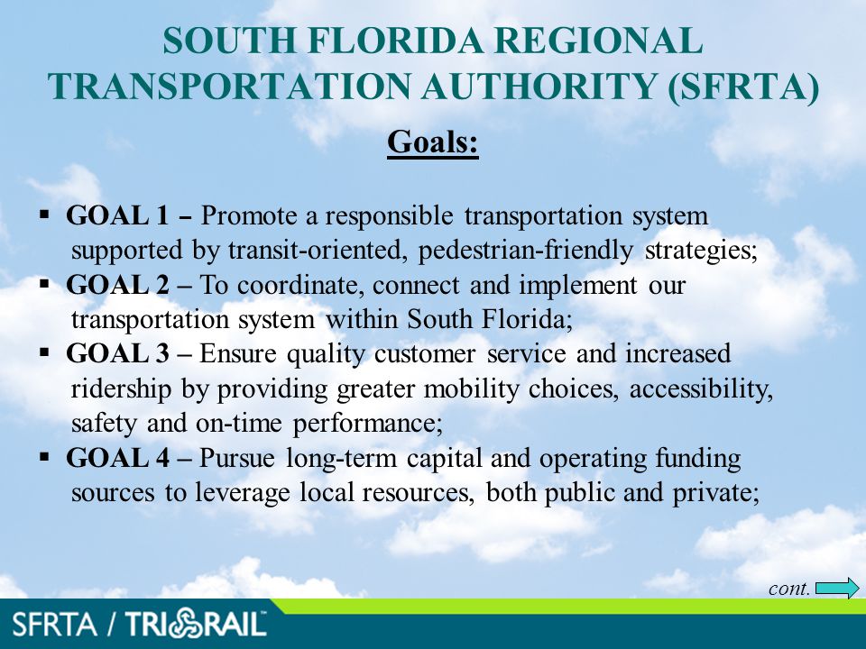 SOUTH FLORIDA REGIONAL TRANSPORTATION AUTHORITY (SFRTA) Goals:  GOAL 1 – Promote a responsible transportation system supported by transit-oriented, pedestrian-friendly strategies;  GOAL 2 – To coordinate, connect and implement our transportation system within South Florida;  GOAL 3 – Ensure quality customer service and increased ridership by providing greater mobility choices, accessibility, safety and on-time performance;  GOAL 4 – Pursue long-term capital and operating funding sources to leverage local resources, both public and private; cont.