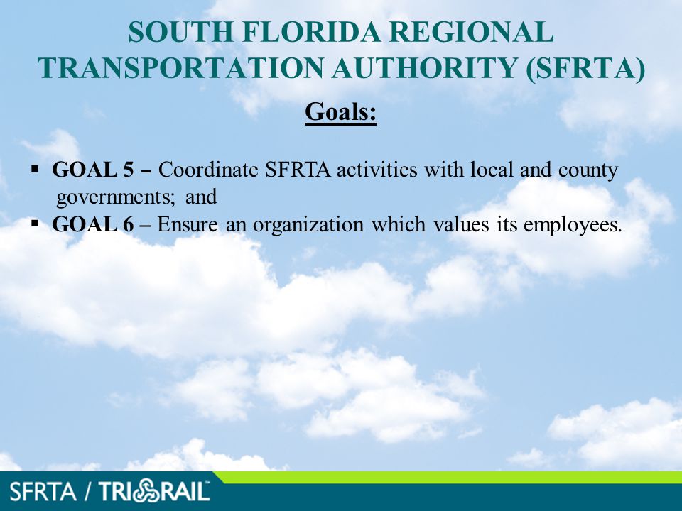 SOUTH FLORIDA REGIONAL TRANSPORTATION AUTHORITY (SFRTA) Goals:  GOAL 5 – Coordinate SFRTA activities with local and county governments; and  GOAL 6 – Ensure an organization which values its employees.