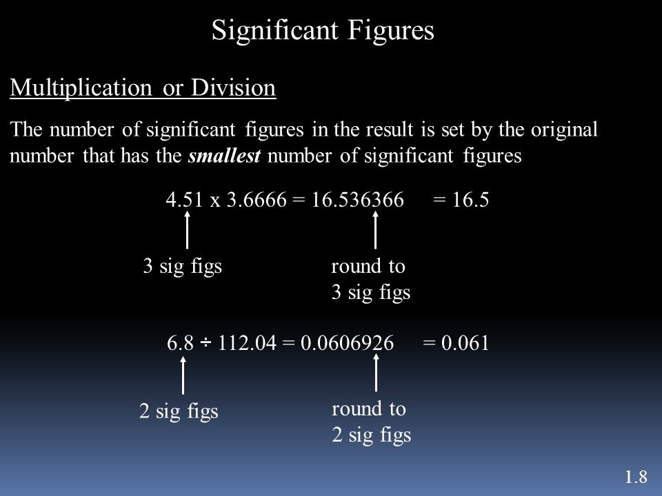 Significant Figures 1.8 Multiplication or Division The number of significant figures in the result is set by the original number that has the smallest number of significant figures 4.51 x = = sig figsround to 3 sig figs 6.8 ÷ = sig figsround to 2 sig figs = 0.061