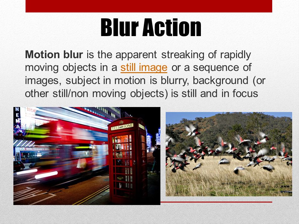 Blur Action Motion blur is the apparent streaking of rapidly moving objects in a still image or a sequence of images, subject in motion is blurry, background (or other still/non moving objects) is still and in focusstill image