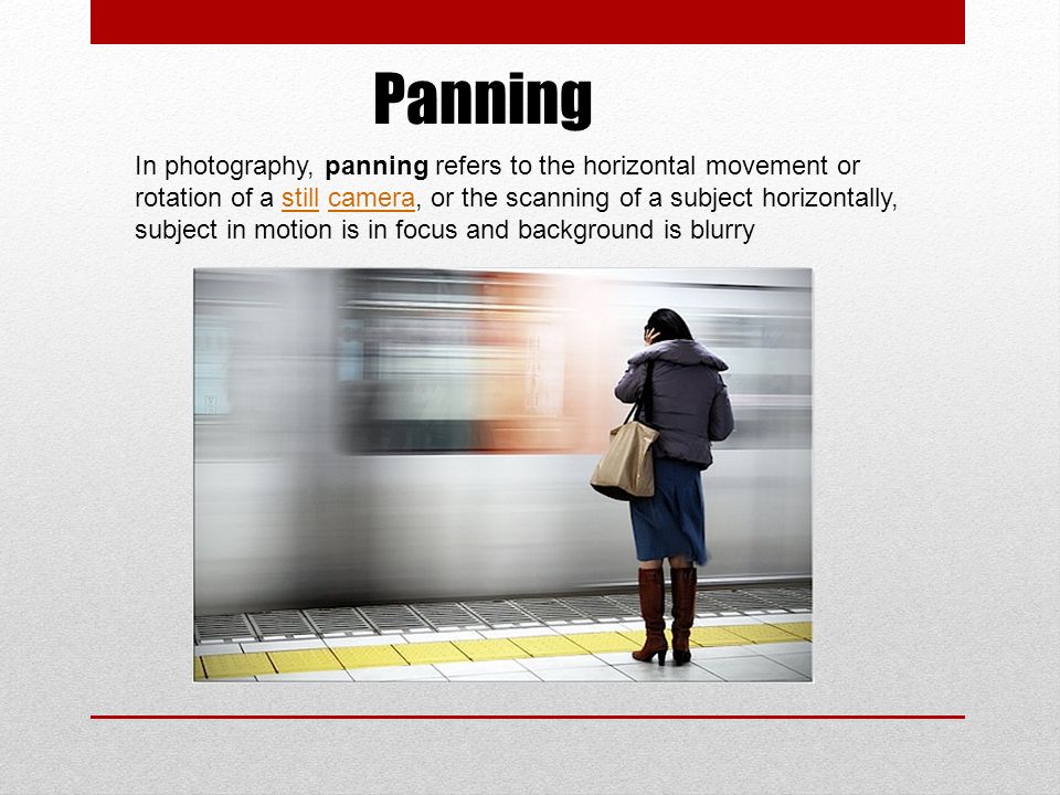 Panning In photography, panning refers to the horizontal movement or rotation of a still camera, or the scanning of a subject horizontally, subject in motion is in focus and background is blurrystillcamera