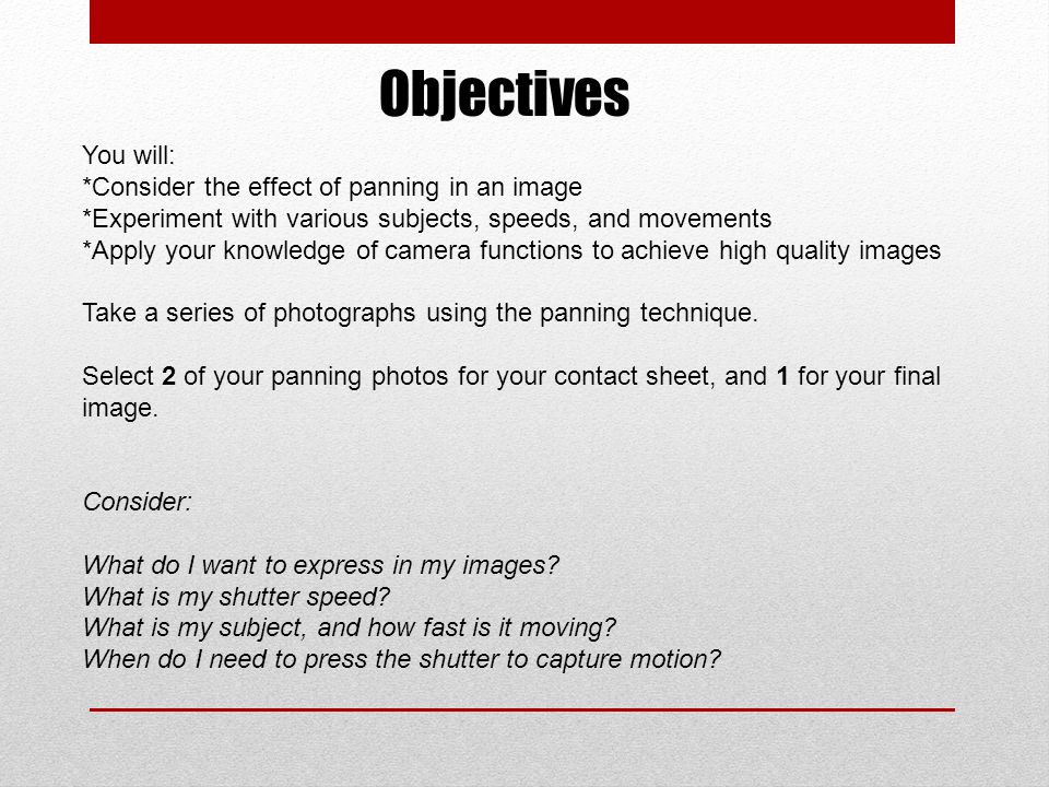 Objectives You will: *Consider the effect of panning in an image *Experiment with various subjects, speeds, and movements *Apply your knowledge of camera functions to achieve high quality images Take a series of photographs using the panning technique.