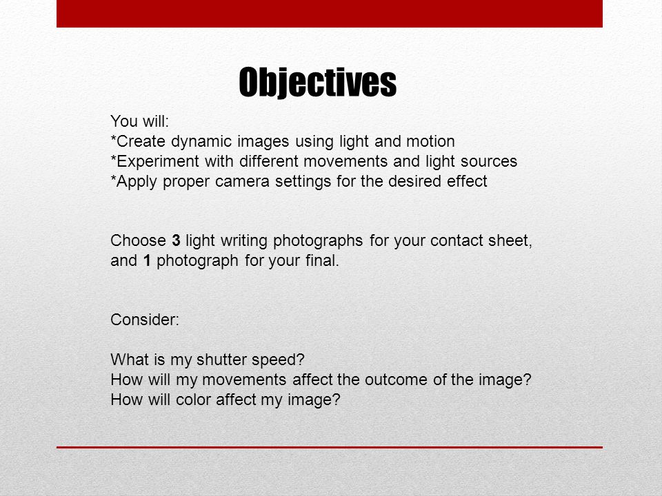 Objectives You will: *Create dynamic images using light and motion *Experiment with different movements and light sources *Apply proper camera settings for the desired effect Choose 3 light writing photographs for your contact sheet, and 1 photograph for your final.