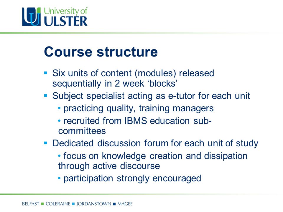 Course structure  Six units of content (modules) released sequentially in 2 week ‘blocks’  Subject specialist acting as e-tutor for each unit practicing quality, training managers recruited from IBMS education sub- committees  Dedicated discussion forum for each unit of study focus on knowledge creation and dissipation through active discourse participation strongly encouraged