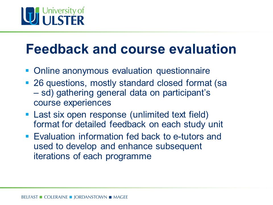 Feedback and course evaluation  Online anonymous evaluation questionnaire  26 questions, mostly standard closed format (sa – sd) gathering general data on participant’s course experiences  Last six open response (unlimited text field) format for detailed feedback on each study unit  Evaluation information fed back to e-tutors and used to develop and enhance subsequent iterations of each programme