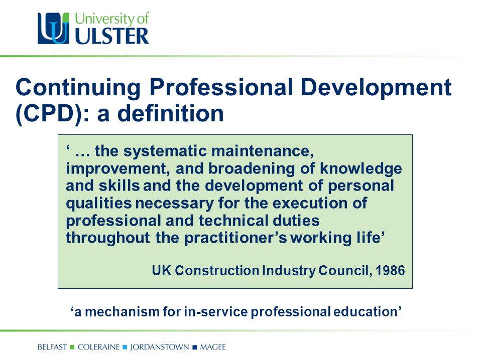 Continuing Professional Development (CPD): a definition ‘ … the systematic maintenance, improvement, and broadening of knowledge and skills and the development of personal qualities necessary for the execution of professional and technical duties throughout the practitioner’s working life’ UK Construction Industry Council, 1986 ‘a mechanism for in-service professional education’
