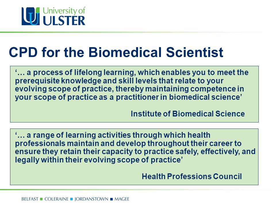 CPD for the Biomedical Scientist ‘… a process of lifelong learning, which enables you to meet the prerequisite knowledge and skill levels that relate to your evolving scope of practice, thereby maintaining competence in your scope of practice as a practitioner in biomedical science’ Institute of Biomedical Science ‘… a range of learning activities through which health professionals maintain and develop throughout their career to ensure they retain their capacity to practice safely, effectively, and legally within their evolving scope of practice’ Health Professions Council
