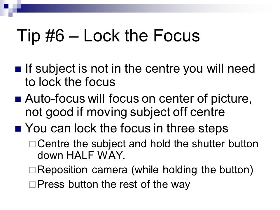 Tip #6 – Lock the Focus If subject is not in the centre you will need to lock the focus Auto-focus will focus on center of picture, not good if moving subject off centre You can lock the focus in three steps  Centre the subject and hold the shutter button down HALF WAY.