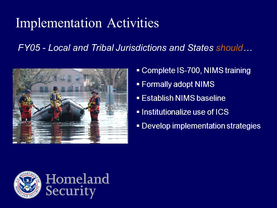 Implementation Activities  Complete IS-700, NIMS training  Formally adopt NIMS  Establish NIMS baseline  Institutionalize use of ICS  Develop implementation strategies FY05 - Local and Tribal Jurisdictions and States should…