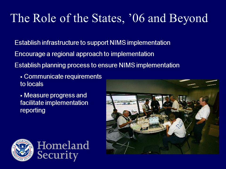 Establish infrastructure to support NIMS implementation Encourage a regional approach to implementation Establish planning process to ensure NIMS implementation  Communicate requirements to locals  Measure progress and facilitate implementation reporting The Role of the States, ’06 and Beyond