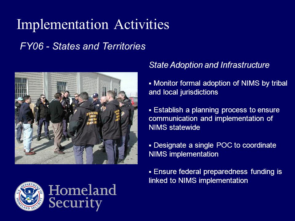 Implementation Activities FY06 - States and Territories State Adoption and Infrastructure  Monitor formal adoption of NIMS by tribal and local jurisdictions  Establish a planning process to ensure communication and implementation of NIMS statewide  Designate a single POC to coordinate NIMS implementation  Ensure federal preparedness funding is linked to NIMS implementation