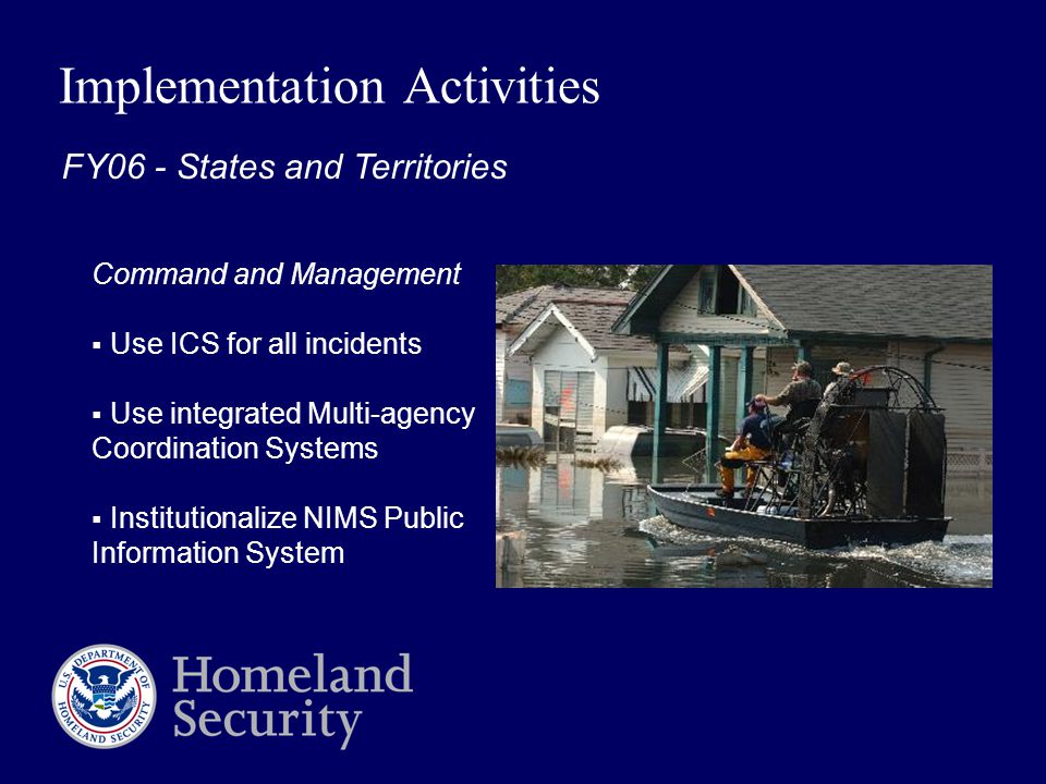 Implementation Activities Command and Management  Use ICS for all incidents  Use integrated Multi-agency Coordination Systems  Institutionalize NIMS Public Information System FY06 - States and Territories