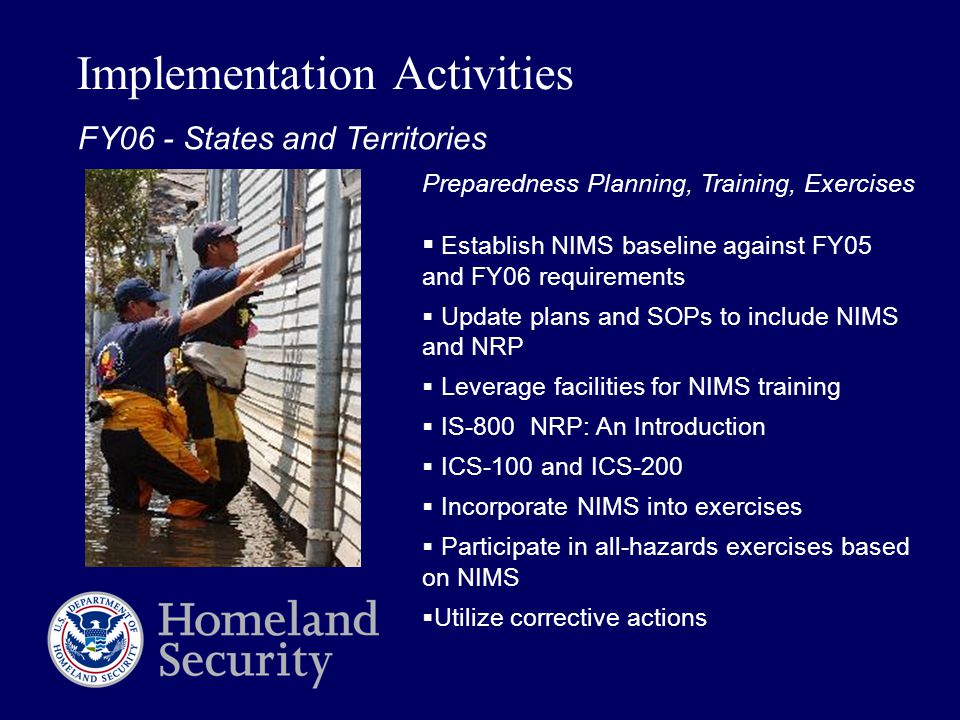 Implementation Activities Preparedness Planning, Training, Exercises  Establish NIMS baseline against FY05 and FY06 requirements  Update plans and SOPs to include NIMS and NRP  Leverage facilities for NIMS training  IS-800 NRP: An Introduction  ICS-100 and ICS-200  Incorporate NIMS into exercises  Participate in all-hazards exercises based on NIMS  Utilize corrective actions FY06 - States and Territories