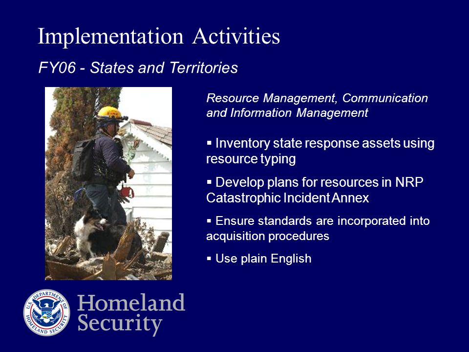 Implementation Activities Resource Management, Communication and Information Management  Inventory state response assets using resource typing  Develop plans for resources in NRP Catastrophic Incident Annex  Ensure standards are incorporated into acquisition procedures  Use plain English FY06 - States and Territories