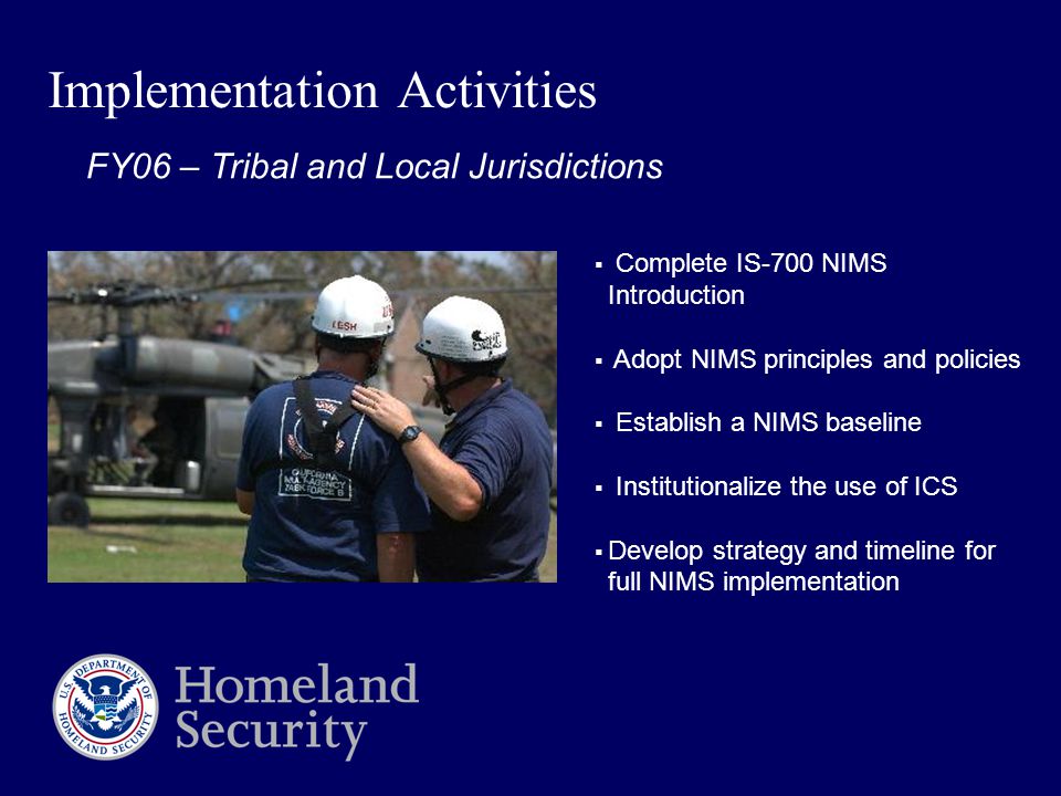Implementation Activities  Complete IS-700 NIMS Introduction  Adopt NIMS principles and policies  Establish a NIMS baseline  Institutionalize the use of ICS  Develop strategy and timeline for full NIMS implementation FY06 – Tribal and Local Jurisdictions