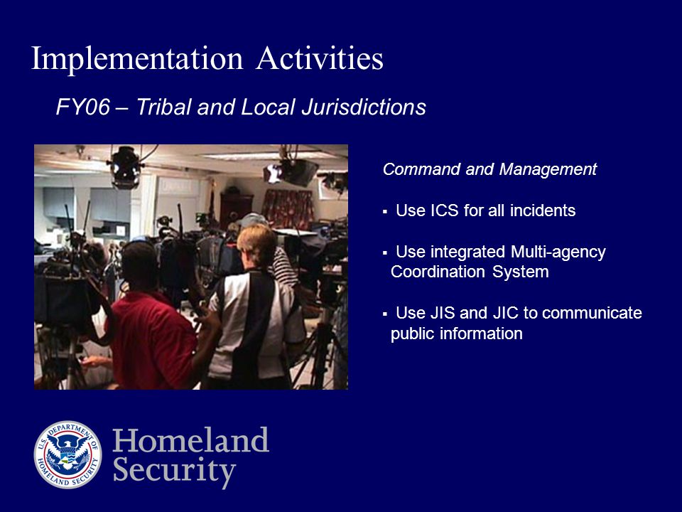 Implementation Activities Command and Management  Use ICS for all incidents  Use integrated Multi-agency Coordination System  Use JIS and JIC to communicate public information FY06 – Tribal and Local Jurisdictions