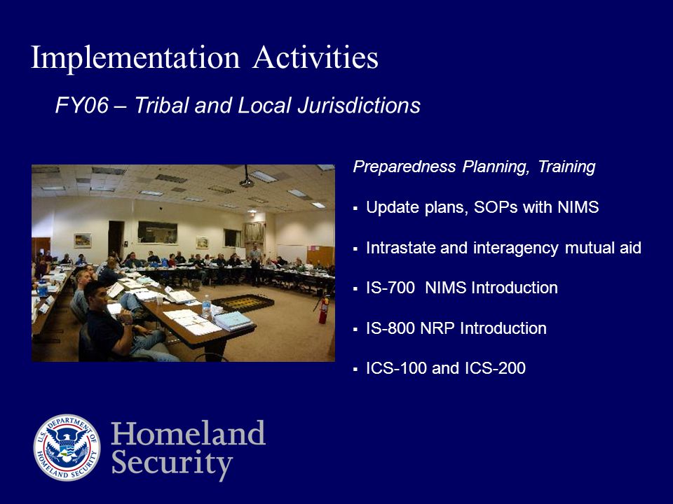 Implementation Activities Preparedness Planning, Training  Update plans, SOPs with NIMS  Intrastate and interagency mutual aid  IS-700 NIMS Introduction  IS-800 NRP Introduction  ICS-100 and ICS-200 FY06 – Tribal and Local Jurisdictions