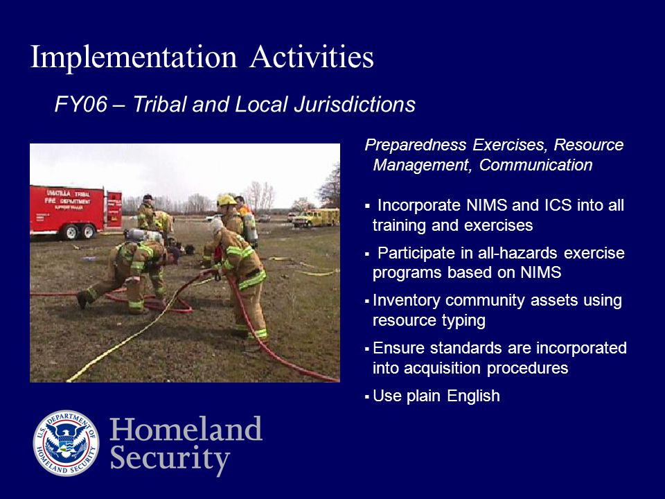 Implementation Activities Preparedness Exercises, Resource Management, Communication  Incorporate NIMS and ICS into all training and exercises  Participate in all-hazards exercise programs based on NIMS  Inventory community assets using resource typing  Ensure standards are incorporated into acquisition procedures  Use plain English FY06 – Tribal and Local Jurisdictions