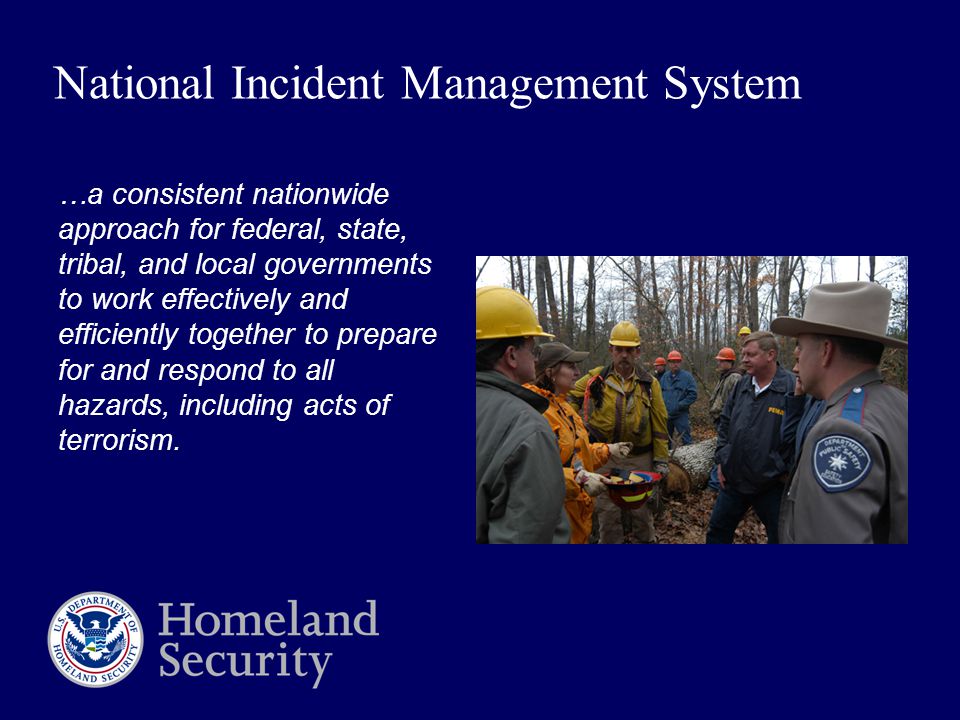 National Incident Management System …a consistent nationwide approach for federal, state, tribal, and local governments to work effectively and efficiently together to prepare for and respond to all hazards, including acts of terrorism.