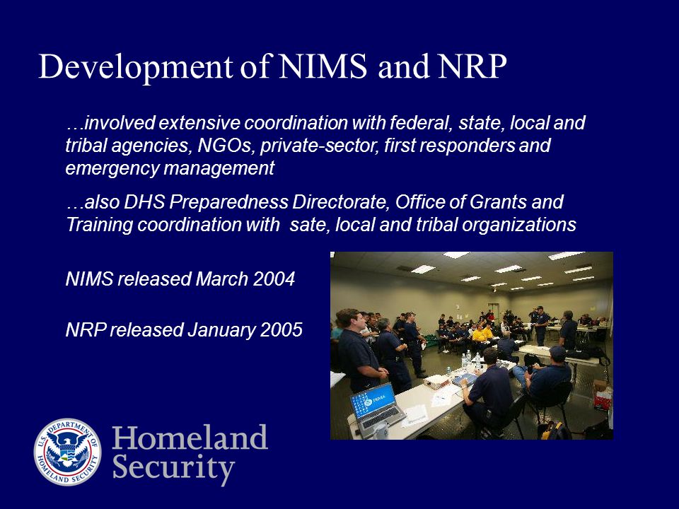 Development of NIMS and NRP …involved extensive coordination with federal, state, local and tribal agencies, NGOs, private-sector, first responders and emergency management …also DHS Preparedness Directorate, Office of Grants and Training coordination with sate, local and tribal organizations NIMS released March 2004 NRP released January 2005