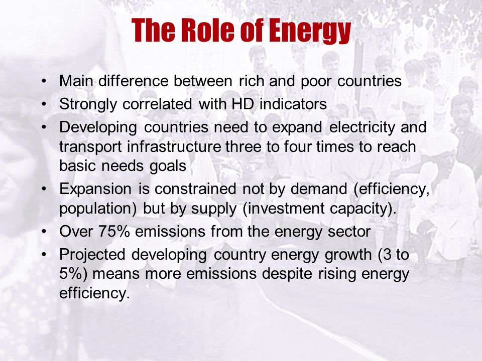 The Role of Energy Main difference between rich and poor countries Strongly correlated with HD indicators Developing countries need to expand electricity and transport infrastructure three to four times to reach basic needs goals Expansion is constrained not by demand (efficiency, population) but by supply (investment capacity).