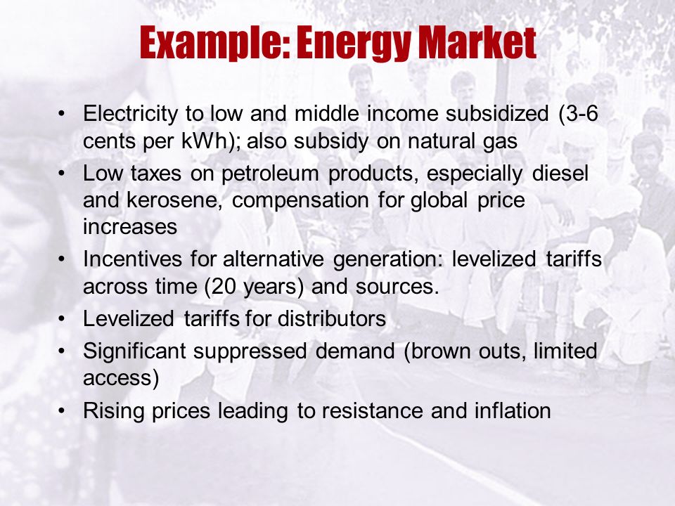 Example: Energy Market Electricity to low and middle income subsidized (3-6 cents per kWh); also subsidy on natural gas Low taxes on petroleum products, especially diesel and kerosene, compensation for global price increases Incentives for alternative generation: levelized tariffs across time (20 years) and sources.