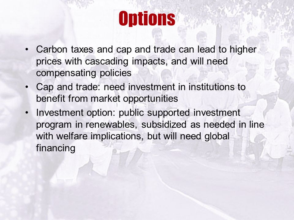 Options Carbon taxes and cap and trade can lead to higher prices with cascading impacts, and will need compensating policies Cap and trade: need investment in institutions to benefit from market opportunities Investment option: public supported investment program in renewables, subsidized as needed in line with welfare implications, but will need global financing