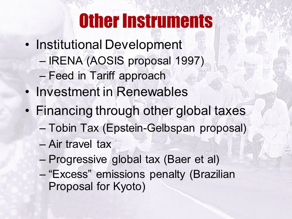 Other Instruments Institutional Development –IRENA (AOSIS proposal 1997) –Feed in Tariff approach Investment in Renewables Financing through other global taxes –Tobin Tax (Epstein-Gelbspan proposal) –Air travel tax –Progressive global tax (Baer et al) – Excess emissions penalty (Brazilian Proposal for Kyoto)