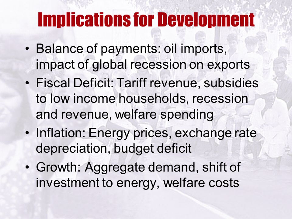 Implications for Development Balance of payments: oil imports, impact of global recession on exports Fiscal Deficit: Tariff revenue, subsidies to low income households, recession and revenue, welfare spending Inflation: Energy prices, exchange rate depreciation, budget deficit Growth: Aggregate demand, shift of investment to energy, welfare costs