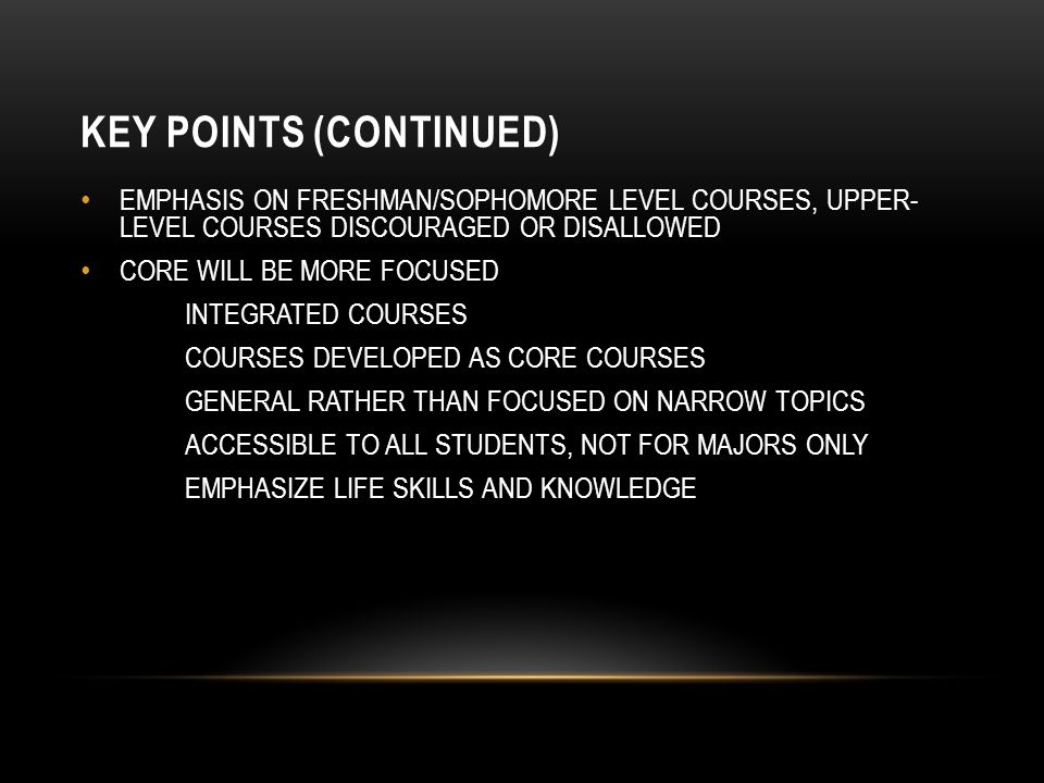 KEY POINTS (CONTINUED) EMPHASIS ON FRESHMAN/SOPHOMORE LEVEL COURSES, UPPER- LEVEL COURSES DISCOURAGED OR DISALLOWED CORE WILL BE MORE FOCUSED INTEGRATED COURSES COURSES DEVELOPED AS CORE COURSES GENERAL RATHER THAN FOCUSED ON NARROW TOPICS ACCESSIBLE TO ALL STUDENTS, NOT FOR MAJORS ONLY EMPHASIZE LIFE SKILLS AND KNOWLEDGE