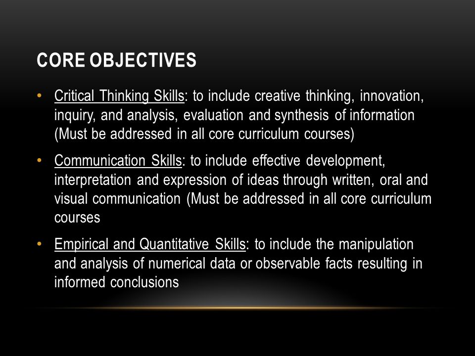 CORE OBJECTIVES Critical Thinking Skills: to include creative thinking, innovation, inquiry, and analysis, evaluation and synthesis of information (Must be addressed in all core curriculum courses) Communication Skills: to include effective development, interpretation and expression of ideas through written, oral and visual communication (Must be addressed in all core curriculum courses Empirical and Quantitative Skills: to include the manipulation and analysis of numerical data or observable facts resulting in informed conclusions