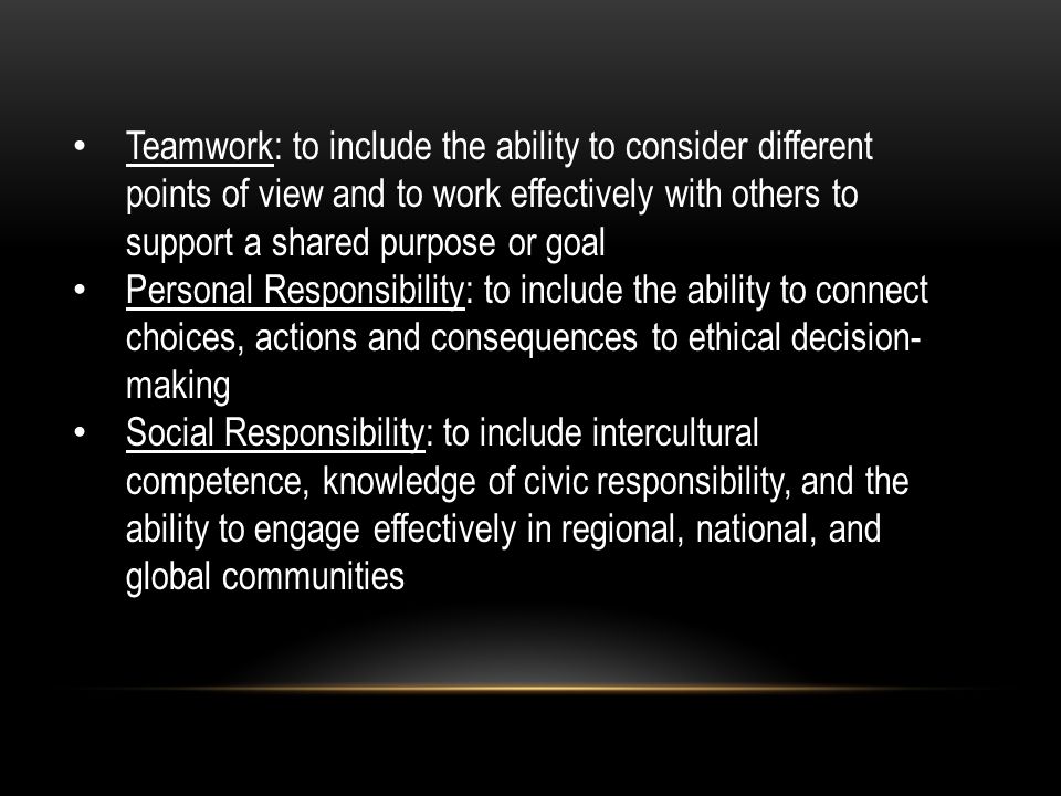 Teamwork: to include the ability to consider different points of view and to work effectively with others to support a shared purpose or goal Personal Responsibility: to include the ability to connect choices, actions and consequences to ethical decision- making Social Responsibility: to include intercultural competence, knowledge of civic responsibility, and the ability to engage effectively in regional, national, and global communities