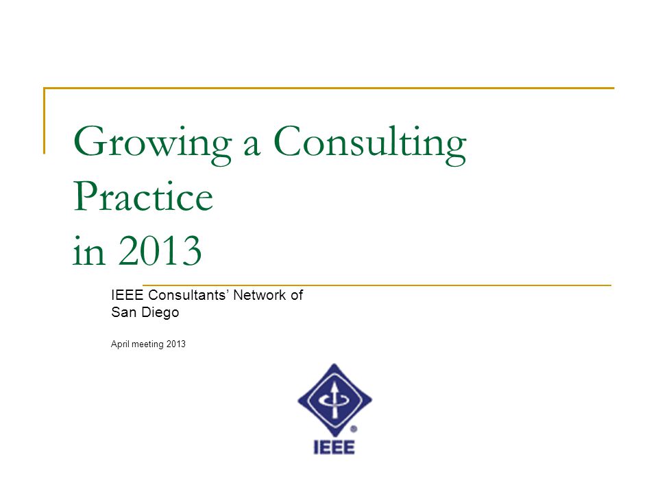 Growing a Consulting Practice in 2013 IEEE Consultants’ Network of San Diego April meeting 2013